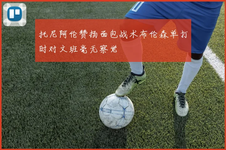 托尼阿伦赞扬面包战术布伦森单打时对文班毫无察觉