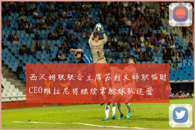 西汉姆联联合主席苏利文辞职临时CEO维拉尼将继续掌舵球队运营