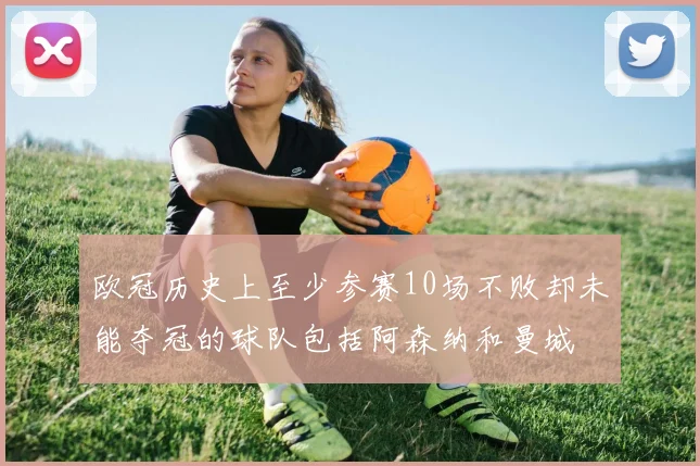 欧冠历史上至少参赛10场不败却未能夺冠的球队包括阿森纳和曼城