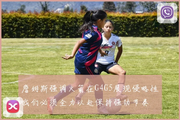 詹姆斯强调火箭在G4G5展现侵略性我们必须全力以赴保持强劲节奏