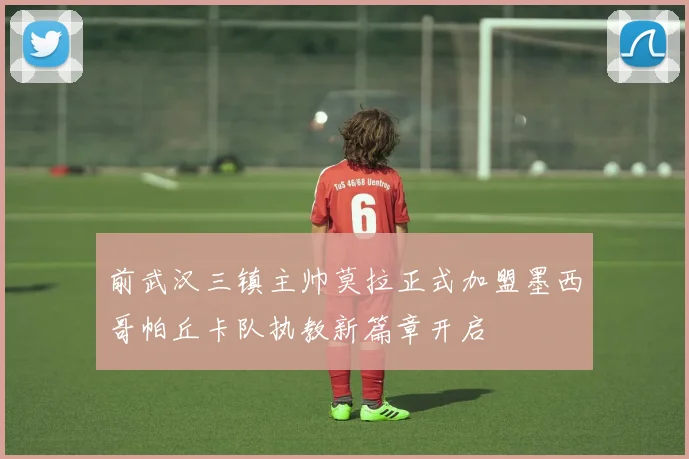 前武汉三镇主帅莫拉正式加盟墨西哥帕丘卡队执教新篇章开启