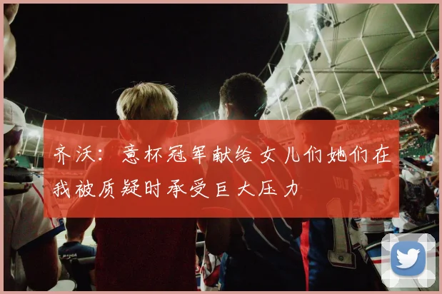 齐沃：意杯冠军献给女儿们她们在我被质疑时承受巨大压力