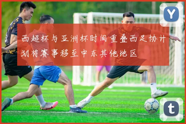 西超杯与亚洲杯时间重叠西足协计划将赛事移至中东其他地区