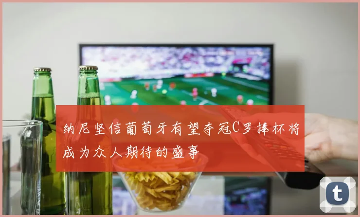 纳尼坚信葡萄牙有望夺冠C罗捧杯将成为众人期待的盛事