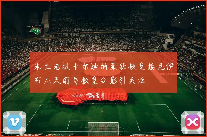 米兰老板卡尔迪纳莱获教皇接见伊布几天前与教皇合影引关注