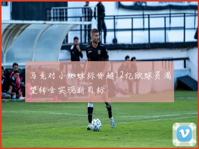 马竞对小蜘蛛标价超12亿欧球员渴望转会实现新目标