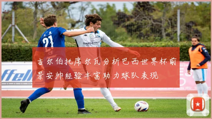 吉尔伯托席尔瓦分析巴西世界杯前景安帅经验丰富助力球队表现