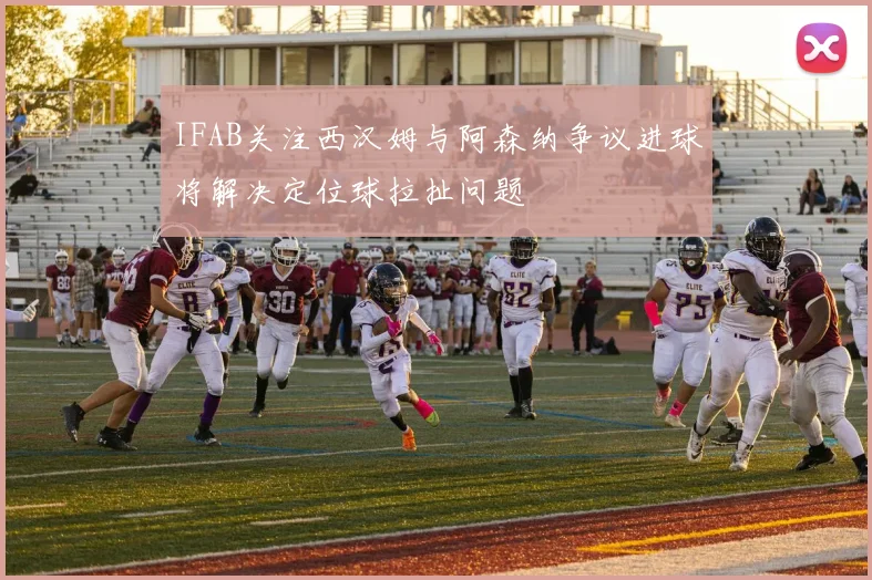 IFAB关注西汉姆与阿森纳争议进球将解决定位球拉扯问题