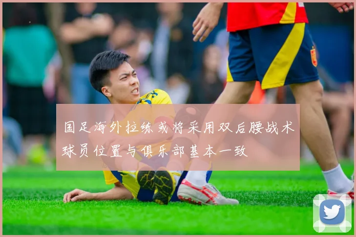 国足海外拉练或将采用双后腰战术球员位置与俱乐部基本一致