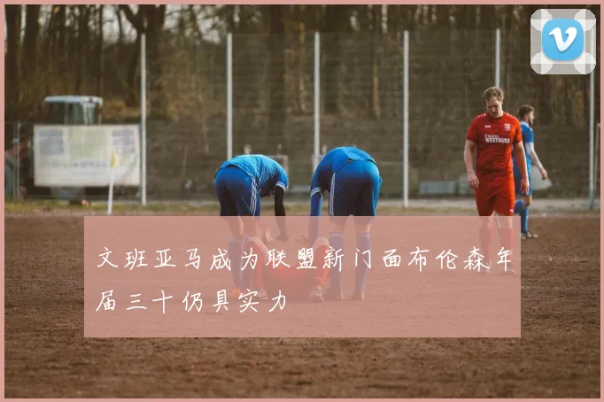 文班亚马成为联盟新门面布伦森年届三十仍具实力