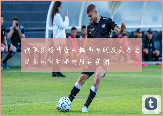 德保罗深情告白梅西与朋友关系坚定无论何时都将陪伴在侧