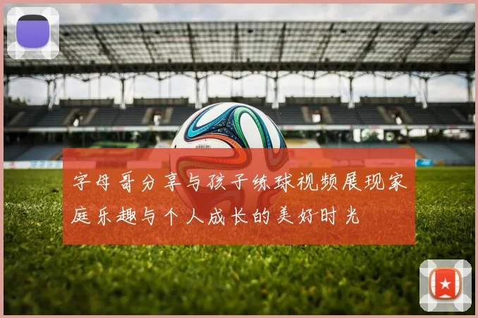 字母哥分享与孩子练球视频展现家庭乐趣与个人成长的美好时光