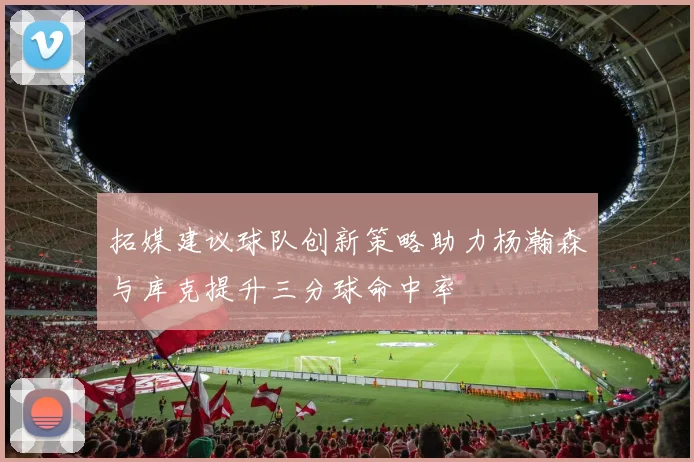 拓媒建议球队创新策略助力杨瀚森与库克提升三分球命中率