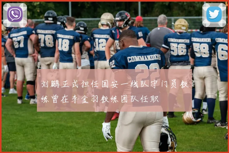 刘鹏正式担任国安一线队守门员教练曾在李金羽教练团队任职