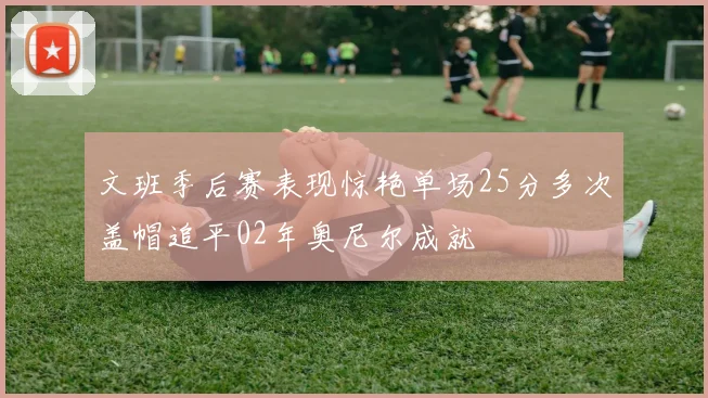 文班季后赛表现惊艳单场25分多次盖帽追平02年奥尼尔成就