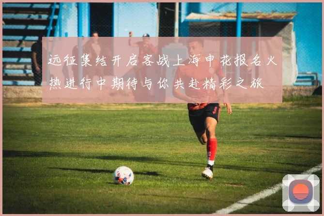 远征集结开启客战上海申花报名火热进行中期待与你共赴精彩之旅