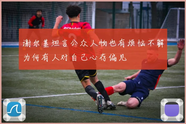 谢尔基坦言公众人物也有烦恼不解为何有人对自己心存偏见