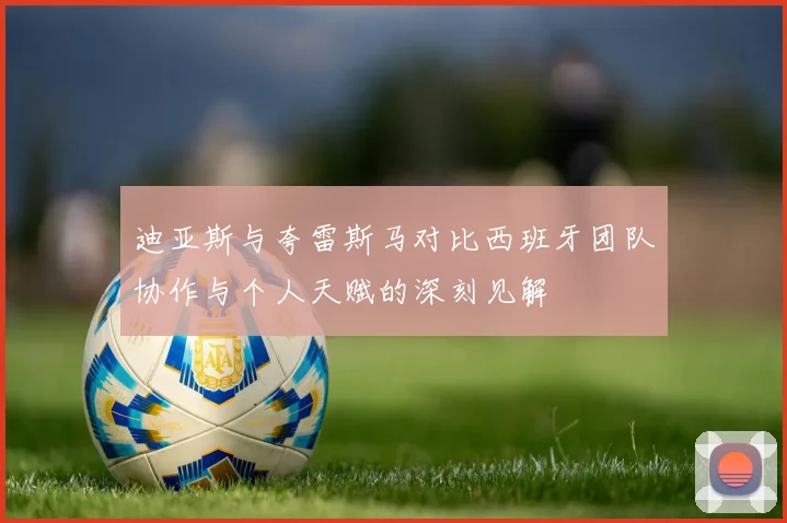 迪亚斯与夸雷斯马对比西班牙团队协作与个人天赋的深刻见解