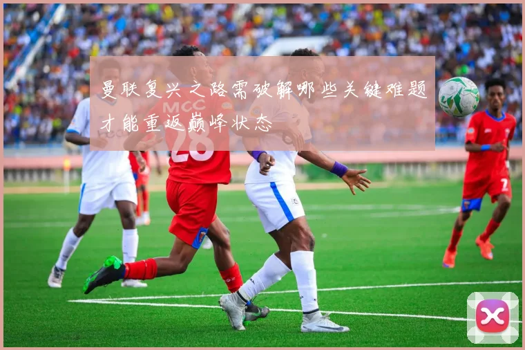曼联复兴之路需破解哪些关键难题才能重返巅峰状态
