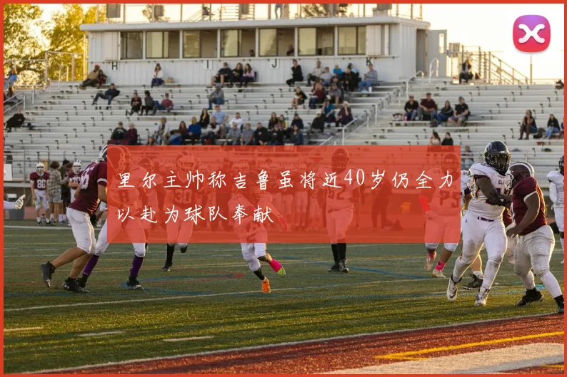 里尔主帅称吉鲁虽将近40岁仍全力以赴为球队奉献