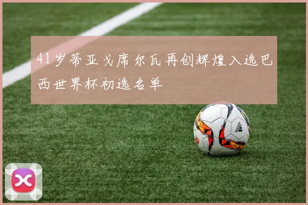 41岁蒂亚戈席尔瓦再创辉煌入选巴西世界杯初选名单