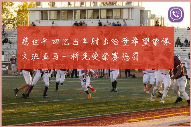 慈世平回忆当年肘击哈登希望能像文班亚马一样免受禁赛惩罚