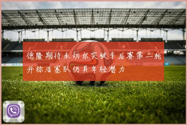 德隆期待米切尔突破季后赛第二轮并称活塞队仍具年轻潜力