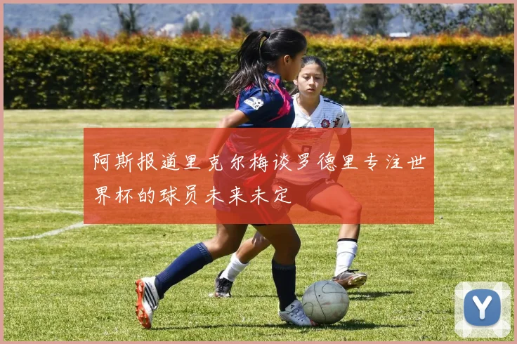 阿斯报道里克尔梅谈罗德里专注世界杯的球员未来未定