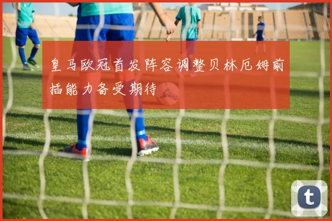 皇马欧冠首发阵容调整贝林厄姆前插能力备受期待