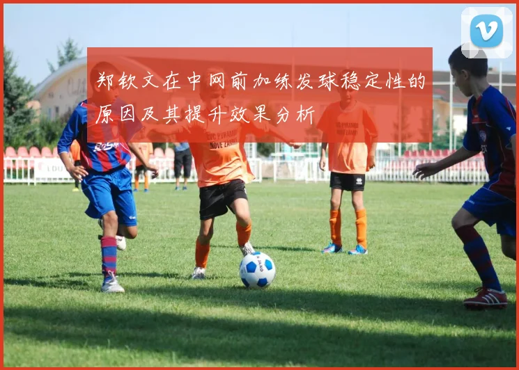 郑钦文在中网前加练发球稳定性的原因及其提升效果分析