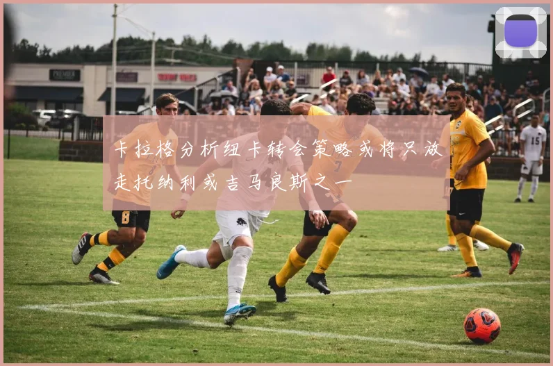 卡拉格分析纽卡转会策略或将只放走托纳利或吉马良斯之一